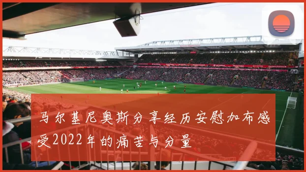 马尔基尼奥斯分享经历安慰加布感受2022年的痛苦与分量