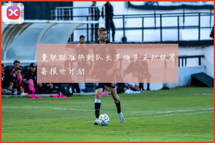曼联瞄准热刺队长罗梅罗正积极筹备报价计划
