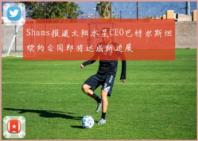 Shams报道太阳水星CEO巴特尔斯坦续约合同即将达成新进展