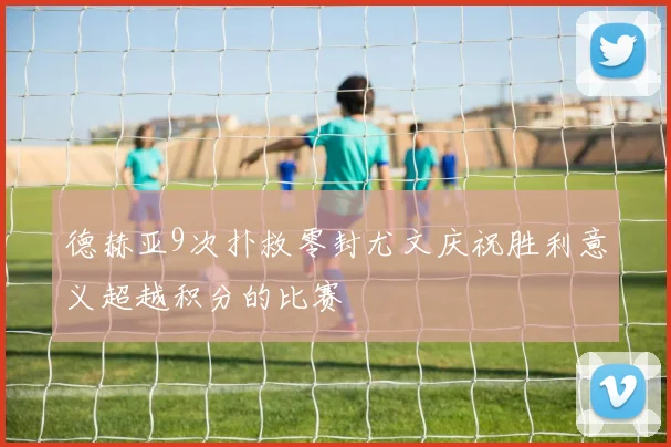德赫亚9次扑救零封尤文庆祝胜利意义超越积分的比赛