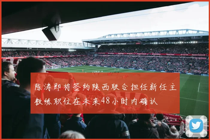 陈涛即将签约陕西联合担任新任主教练职位在未来48小时内确认