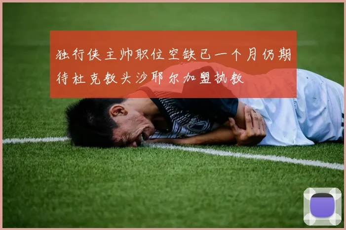 独行侠主帅职位空缺已一个月仍期待杜克教头沙耶尔加盟执教