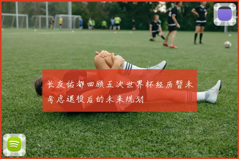 长友佑都回顾五次世界杯经历暂未考虑退役后的未来规划