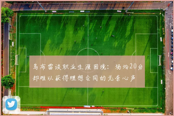 乌布雷谈职业生涯困境：场均20分却难以获得理想合同的无奈心声
