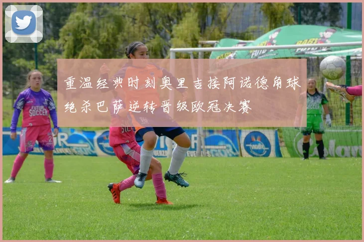 重温经典时刻奥里吉接阿诺德角球绝杀巴萨逆转晋级欧冠决赛