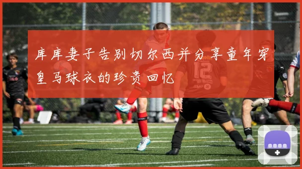 库库妻子告别切尔西并分享童年穿皇马球衣的珍贵回忆